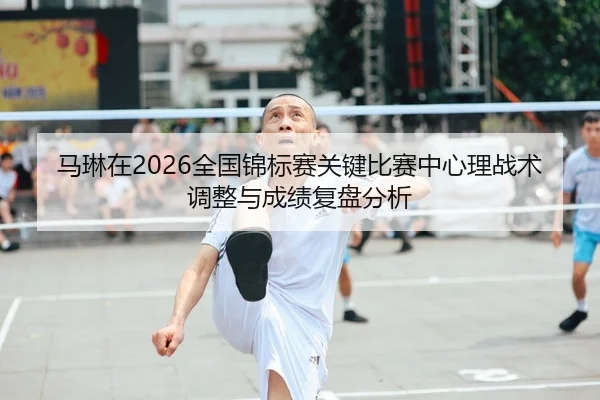 马琳在2026全国锦标赛关键比赛中心理战术调整与成绩复盘分析